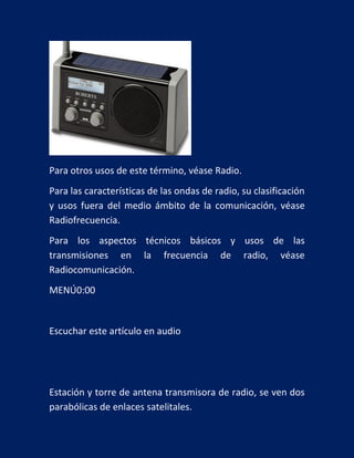 Para otros usos de este término, véase Radio.
Para las características de las ondas de radio, su clasificación
y usos fuera del medio ámbito de la comunicación, véase
Radiofrecuencia.
Para los aspectos técnicos básicos y usos de las
transmisiones en la frecuencia de radio, véase
Radiocomunicación.
MENÚ0:00

Escuchar este artículo en audio

Estación y torre de antena transmisora de radio, se ven dos
parabólicas de enlaces satelitales.

 
