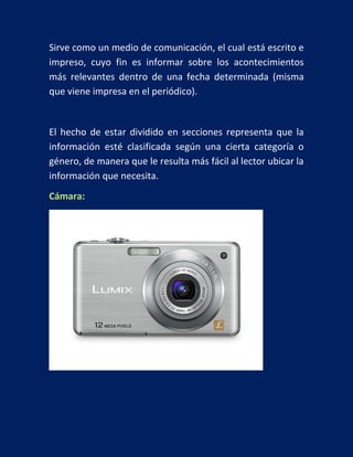 Sirve como un medio de comunicación, el cual está escrito e
impreso, cuyo fin es informar sobre los acontecimientos
más relevantes dentro de una fecha determinada (misma
que viene impresa en el periódico).

El hecho de estar dividido en secciones representa que la
información esté clasificada según una cierta categoría o
género, de manera que le resulta más fácil al lector ubicar la
información que necesita.
Cámara:

 