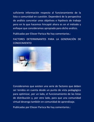 suficiente información respecto al funcionamiento de la
lista o comunidad en cuestión. Dependerá de la perspectiva
de análisis concretar unos objetivos e hipótesis de trabajo
pero en lo que hacemos hincapié ahora es en el método y
enfoque que consideramos apropiado para dicho análisis.
Publicadas por Eliezer Parisca No hay comentarios.:
FACTORES DETERMINANTES PARA LA GENERACIÓN DE
CONOCIMIENTO

Consideramos que existen una serie de factores que deben
ser tenidos en cuenta desde un punto de vista pedagógico
para optimizar, por un lado, el funcionamiento de las listas
de distribución y, por otro lado, para que una comunidad
virtual devenga también en comunidad de aprendizaje.
Publicadas por Eliezer Parisca No hay comentarios.:

 