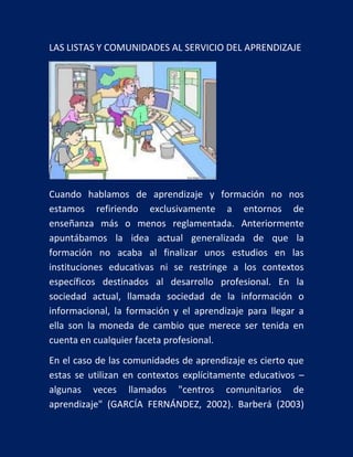 LAS LISTAS Y COMUNIDADES AL SERVICIO DEL APRENDIZAJE

Cuando hablamos de aprendizaje y formación no nos
estamos refiriendo exclusivamente a entornos de
enseñanza más o menos reglamentada. Anteriormente
apuntábamos la idea actual generalizada de que la
formación no acaba al finalizar unos estudios en las
instituciones educativas ni se restringe a los contextos
específicos destinados al desarrollo profesional. En la
sociedad actual, llamada sociedad de la información o
informacional, la formación y el aprendizaje para llegar a
ella son la moneda de cambio que merece ser tenida en
cuenta en cualquier faceta profesional.
En el caso de las comunidades de aprendizaje es cierto que
estas se utilizan en contextos explícitamente educativos –
algunas veces llamados "centros comunitarios de
aprendizaje" (GARCÍA FERNÁNDEZ, 2002). Barberá (2003)

 