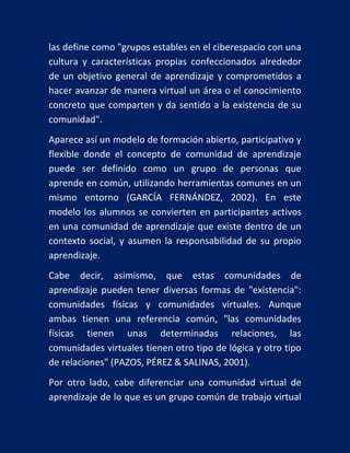 las define como "grupos estables en el ciberespacio con una
cultura y características propias confeccionados alrededor
de un objetivo general de aprendizaje y comprometidos a
hacer avanzar de manera virtual un área o el conocimiento
concreto que comparten y da sentido a la existencia de su
comunidad".
Aparece así un modelo de formación abierto, participativo y
flexible donde el concepto de comunidad de aprendizaje
puede ser definido como un grupo de personas que
aprende en común, utilizando herramientas comunes en un
mismo entorno (GARCÍA FERNÁNDEZ, 2002). En este
modelo los alumnos se convierten en participantes activos
en una comunidad de aprendizaje que existe dentro de un
contexto social, y asumen la responsabilidad de su propio
aprendizaje.
Cabe decir, asimismo, que estas comunidades de
aprendizaje pueden tener diversas formas de "existencia":
comunidades físicas y comunidades virtuales. Aunque
ambas tienen una referencia común, "las comunidades
físicas tienen unas determinadas relaciones, las
comunidades virtuales tienen otro tipo de lógica y otro tipo
de relaciones" (PAZOS, PÉREZ & SALINAS, 2001).
Por otro lado, cabe diferenciar una comunidad virtual de
aprendizaje de lo que es un grupo común de trabajo virtual

 