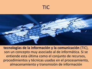 TIC

tecnologías de la información y la comunicación (TIC),
son un concepto muy asociado al de informática. Si se
entiende esta última como el conjunto de recursos,
procedimientos y técnicas usadas en el procesamiento,
almacenamiento y transmisión de información

 