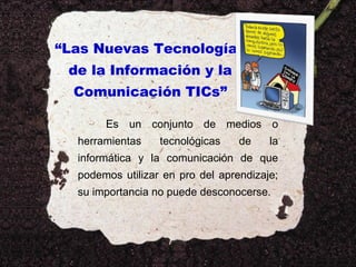 “Las Nuevas Tecnologías
de la Información y la
Comunicación TICs”
Es un conjunto de medios o
herramientas

tecnológicas

de

la

informática y la comunicación de que
podemos utilizar en pro del aprendizaje;
su importancia no puede desconocerse.

 