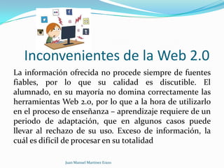 Inconvenientes de la Web 2.0
La información ofrecida no procede siempre de fuentes
fiables, por lo que su calidad es discutible. El
alumnado, en su mayoría no domina correctamente las
herramientas Web 2.0, por lo que a la hora de utilizarlo
en el proceso de enseñanza – aprendizaje requiere de un
periodo de adaptación, que en algunos casos puede
llevar al rechazo de su uso. Exceso de información, la
cuál es difícil de procesar en su totalidad
Juan Manuel Martínez Erazo

 