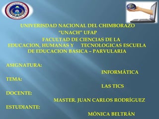 UNIVERISDAD NACIONAL DEL CHIMBORAZO
“UNACH” UFAP
FACULTAD DE CIENCIAS DE LA
EDUCACION, HUMANAS Y
TECNOLOGICAS ESCUELA
DE EDUCACION BASICA – PARVULARIA
ASIGNATURA:
INFORMÁTICA
TEMA:

LAS TICS
DOCENTE:
MASTER. JUAN CARLOS RODRÍGUEZ
ESTUDIANTE:

MÓNICA BELTRÁN

 