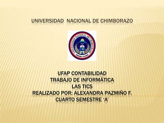 UNIVERSIDAD NACIONAL DE CHIMBORAZO

UFAP CONTABILIDAD
TRABAJO DE INFORMÁTICA
LAS TICS
REALIZADO POR: ALEXANDRA PAZMIÑO F.
CUARTO SEMESTRE ‘A’

 