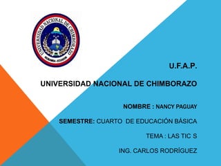 U.F.A.P.
UNIVERSIDAD NACIONAL DE CHIMBORAZO
NOMBRE : NANCY PAGUAY
SEMESTRE: CUARTO DE EDUCACIÓN BÁSICA
TEMA : LAS TIC S
ING. CARLOS RODRÍGUEZ

 