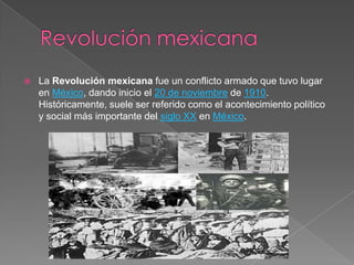 

La Revolución mexicana fue un conflicto armado que tuvo lugar
en México, dando inicio el 20 de noviembre de 1910.
Históricamente, suele ser referido como el acontecimiento político
y social más importante del siglo XX en México.

 