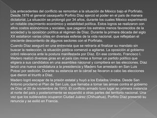 Los antecedentes del conflicto se remontan a la situación de México bajo el Porfiriato.
Desde 1876 el general oaxaqueño Porfirio Díaz ejerció el poder en el país de manera
dictatorial. La situación se prolongó por 34 años, durante los cuales México experimentó
un notable crecimiento económico y estabilidad política. Estos logros se realizaron con
altos costos económicos y sociales, que pagaron los estratos menos favorecidos de la
sociedad y la oposición política al régimen de Díaz. Durante la primera década del siglo
XX estallaron varias crisis en diversas esferas de la vida nacional, que reflejaban el
creciente descontento de algunos sectores con el Porfiriato.
Cuando Díaz aseguró en una entrevista que se retiraría al finalizar su mandato sin
buscar la reelección, la situación política comenzó a agitarse. La oposición al gobierno
cobró relevancia ante la postura manifestada por Díaz. En ese contexto, Francisco I.
Madero realizó diversas giras en el país con miras a formar un partido político que
eligiera a sus candidatos en una asamblea nacional y compitiera en las elecciones. Díaz
lanzó una nueva candidatura a la presidencia y Madero fue arrestado en San Luis
Potosí por sedición. Durante su estancia en la cárcel se llevaron a cabo las elecciones
que dieron el triunfo a Díaz.
Madero logró escapar de la prisión estatal y huyó a los Estados Unidos. Desde San
Antonio proclamó el Plan de San Luis, que llamaba a tomar las armas contra el gobierno
de Díaz el 20 de noviembre de 1910. El conflicto armado tuvo lugar en primera instancia
al norte del país y posteriormente se expandió a otras partes del territorio nacional. Una
vez que los sublevados ocuparon Ciudad Juárez (Chihuahua), Porfirio Díaz presentó su
renuncia y se exilió en Francia.

 