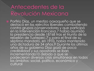 

Porfirio Díaz, un mestizo oaxaqueño que se
destacó en los ejércitos liberales combatiendo
contra grupos conservadores y que participó
en la Intervención Francesa,7 había asumido
la presidencia desde 18768 tras el triunfo de la
rebelión de Tuxtepec,7 y para el final de su
séptimo mandato, en 1910, había mantenido
una dictadura de 34 años.9 Durante los últimos
años de su gobierno Díaz gozó de poca
credibilidad y sus opositores se iban
incrementando10 debido a que se
padecieron diversas crisis simultáneas en todos
los ámbitos: social, político, económico y
cultural

 