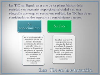 • Las TIC han llegado a ser uno de los pilares básicos de la
sociedad y es necesario proporcionar al ciudad a no una
educación que tenga en cuenta esta realidad. Las TIC han de ser
consideradas en dos aspectos: su conocimiento y su uso.

Su
conocimiento:
No se puede entender el
mundo de hoy sin un
mínimo de cultura
informática. Es preciso
entender cómo se
genera, se almacena, se
transforma, se transmite
y cómo se accede a la
información en sus
múltiples
manifestaciones
(textos,imágenes,
sonidos).

Su Uso:

Se deben usar las TIC
para aprender y para
enseñar. Es decir el
aprendizaje de cualquier
materia o habilidad se
puede facilitar mediante
las TIC y, en particular,
mediante Internet,
aplicando las técnicas
adecuadas.

 