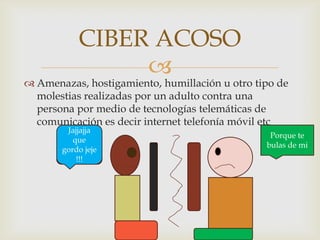 CIBER ACOSO


 Amenazas, hostigamiento, humillación u otro tipo de
molestias realizadas por un adulto contra una
persona por medio de tecnologías telemáticas de
comunicación es decir internet telefonía móvil etc
Jajjajja
que
gordo jeje
!!!

Porque te
bulas de mi

 