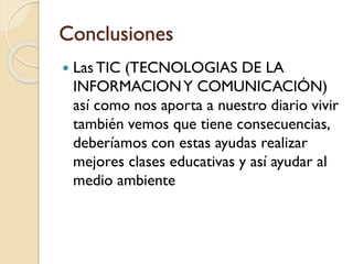 Conclusiones


Las TIC (TECNOLOGIAS DE LA
INFORMACION Y COMUNICACIÓN)
así como nos aporta a nuestro diario vivir
también vemos que tiene consecuencias,
deberíamos con estas ayudas realizar
mejores clases educativas y así ayudar al
medio ambiente

 