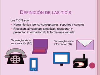 DEFINICIÓN DE LAS TIC’S
Las TIC’S son:
 Herramientas teórico conceptuales, soportes y canales
 Procesan, almacenan, sintetizan, recuperan y
presentan información de la forma mas variada
Tecnologías de la
comunicación (TC)

Tecnologías de la
información (TI)

 