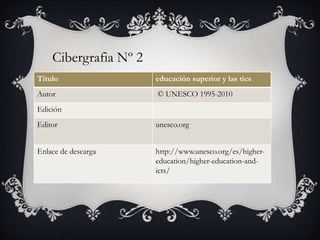 Titulo educación superior y las tics
Autor © UNESCO 1995-2010
Edición
Editor unesco.org
Enlace de descarga http://www.unesco.org/es/higher-
education/higher-education-and-
icts/
Cibergrafia Nº 2
 