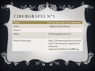 CIBERGRAFIA Nº3
Titulo El uso de las tic en la educación
Autor Maylin García Montes
Edición
Editor © Monografias.com S.A.
Enlace de descarga http://www.monografias.com/trab
ajos47/tic-educacion-superior/tic-
educacion-
superior2.shtml#ixzz2wtRBSwga
 