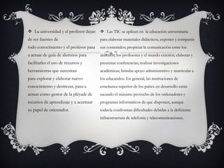  La universidad y el profesor dejan
de ser fuentes de
todo conocimiento y el profesor pasa
a actuar de guía de alumnos para
facilitarles el uso de recursos y
herramientas que necesitan
para explorar y elaborar nuevo
conocimiento y destrezas, pasa a
actuar como gestor de la pléyade de
recursos de aprendizaje y a acentuar
su papel de orientador.
 Las TIC se aplican en la educación universitaria
para elaborar materiales didácticos, exponer y compartir
sus contenidos; propiciar la comunicación entre los
alumnos, los profesores y el mundo exterior; elaborar y
presentar conferencias; realizar investigaciones
académicas; brindar apoyo administrativo y matricular a
los educandos. En general, las instituciones de
enseñanza superior de los países en desarrollo están
sacando el máximo provecho de los ordenadores y
programas informáticos de que disponen, aunque
todavía confrontan dificultades debidas a la deficiente
infraestructura de telefonía y telecomunicaciones.
 