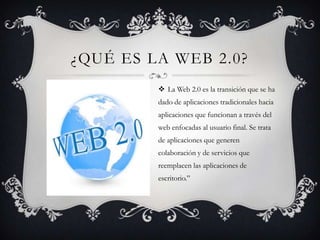 ¿QUÉ ES LA WEB 2.0?
 La Web 2.0 es la transición que se ha
dado de aplicaciones tradicionales hacia
aplicaciones que funcionan a través del
web enfocadas al usuario final. Se trata
de aplicaciones que generen
colaboración y de servicios que
reemplacen las aplicaciones de
escritorio.”
 