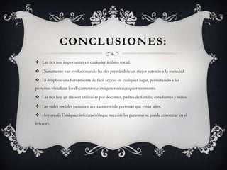 CONCLUSIONES:
 Las tics son importantes en cualquier ámbito social.
 Diariamente van evolucionando las tics prestándole un mejor servicio a la sociedad.
 El dropbox una herramienta de fácil acceso en cualquier lugar, permitiendo a las
personas visualizar los documentos e imágenes en cualquier momento.
 Las tics hoy en día son utilizadas por docentes, padres de familia, estudiantes y niños.
 Las redes sociales permiten acercamiento de personas que están lejos.
 Hoy en día Cualquier información que necesite las personas se puede encontrar en el
internet.
 