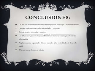 CONCLUSIONES:
 Las tics son unas herramientas importantes ya que la tecnología a avanzando mucho.
 Han sido implementadas en las universidades y empresas.
 Son de carácter innovador y creativo.
 Las TIC son un gran aporte ya que brindan un fácil acceso a una gran fuente de
información.
 Amplían nuestras capacidades físicas y mentales. Y las posibilidades de desarrollo
social.
 Ofrecen nuevas formas de trabajo.
 