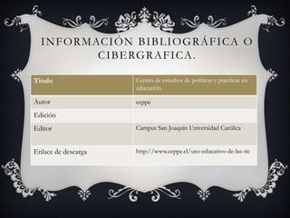 INFORMACIÓN BIBLIOGRÁFICA O
CIBERGRAFICA.
Titulo Centro de estudios de políticas y practicas en
educación.
Autor ceppe
Edición
Editor Campus San Joaquín Universidad Católica
Enlace de descarga http://www.ceppe.cl/uso-educativo-de-las-tic
 