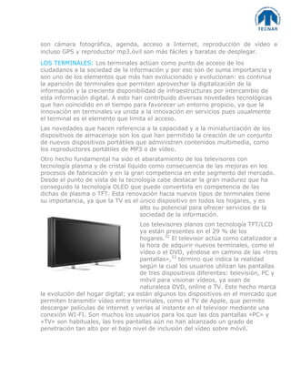 son cámara fotográfica, agenda, acceso a Internet, reproducción de vídeo e
incluso GPS y reproductor mp3.óvil son más fáciles y baratas de desplegar.
LOS TERMINALES: Los terminales actúan como punto de acceso de los
ciudadanos a la sociedad de la información y por eso son de suma importancia y
son uno de los elementos que más han evolucionado y evolucionan: es continua
la aparición de terminales que permiten aprovechar la digitalización de la
información y la creciente disponibilidad de infraestructuras por intercambio de
esta información digital. A esto han contribuido diversas novedades tecnológicas
que han coincidido en el tiempo para favorecer un entorno propicio, ya que la
innovación en terminales va unida a la innovación en servicios pues usualmente
el terminal es el elemento que limita el acceso.
Las novedades que hacen referencia a la capacidad y a la miniaturización de los
dispositivos de almacenaje son los que han permitido la creación de un conjunto
de nuevos dispositivos portátiles que administren contenidos multimedia, como
los reproductores portátiles de MP3 o de vídeo.
Otro hecho fundamental ha sido el abaratamiento de los televisores con
tecnología plasma y de cristal líquido como consecuencia de las mejoras en los
procesos de fabricación y en la gran competencia en este segmento del mercado.
Desde el punto de vista de la tecnología cabe destacar la gran madurez que ha
conseguido la tecnología OLED que puede convertirla en competencia de las
dichas de plasma o TFT. Esta renovación hacia nuevos tipos de terminales tiene
su importancia, ya que la TV es el único dispositivo en todos los hogares, y es
alto su potencial para ofrecer servicios de la
sociedad de la información.
Los televisores planos con tecnología TFT/LCD
ya están presentes en el 29 % de los
hogares.32
El televisor actúa como catalizador a
la hora de adquirir nuevos terminales, como el
vídeo o el DVD, yéndose en camino de las «tres
pantallas»,33
término que indica la realidad
según la cual los usuarios utilizan las pantallas
de tres dispositivos diferentes: televisión, PC y
móvil para visionar vídeos, ya sean de
naturaleza DVD, online o TV. Este hecho marca
la evolución del hogar digital; ya están algunos los dispositivos en el mercado que
permiten transmitir vídeo entre terminales, como el TV de Apple, que permite
descargar películas de internet y verlas al instante en el televisor mediante una
conexión WI-FI. Son muchos los usuarios para los que las dos pantallas «PC» y
«TV» son habituales, las tres pantallas aún no han alcanzado un grado de
penetración tan alto por el bajo nivel de inclusión del vídeo sobre móvil.
 