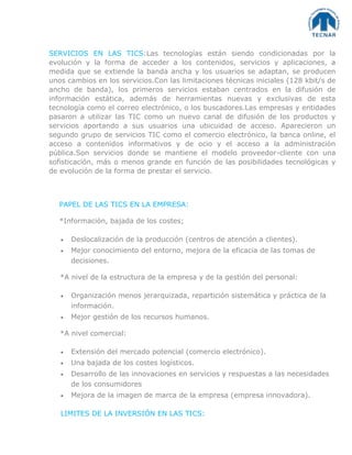 SERVICIOS EN LAS TICS:Las tecnologías están siendo condicionadas por la
evolución y la forma de acceder a los contenidos, servicios y aplicaciones, a
medida que se extiende la banda ancha y los usuarios se adaptan, se producen
unos cambios en los servicios.Con las limitaciones técnicas iniciales (128 kbit/s de
ancho de banda), los primeros servicios estaban centrados en la difusión de
información estática, además de herramientas nuevas y exclusivas de esta
tecnología como el correo electrónico, o los buscadores.Las empresas y entidades
pasaron a utilizar las TIC como un nuevo canal de difusión de los productos y
servicios aportando a sus usuarios una ubicuidad de acceso. Aparecieron un
segundo grupo de servicios TIC como el comercio electrónico, la banca online, el
acceso a contenidos informativos y de ocio y el acceso a la administración
pública.Son servicios donde se mantiene el modelo proveedor-cliente con una
sofisticación, más o menos grande en función de las posibilidades tecnológicas y
de evolución de la forma de prestar el servicio.
PAPEL DE LAS TICS EN LA EMPRESA:
*Información, bajada de los costes;
Deslocalización de la producción (centros de atención a clientes).
Mejor conocimiento del entorno, mejora de la eficacia de las tomas de
decisiones.
*A nivel de la estructura de la empresa y de la gestión del personal:
Organización menos jerarquizada, repartición sistemática y práctica de la
información.
Mejor gestión de los recursos humanos.
*A nivel comercial:
Extensión del mercado potencial (comercio electrónico).
Una bajada de los costes logísticos.
Desarrollo de las innovaciones en servicios y respuestas a las necesidades
de los consumidores
Mejora de la imagen de marca de la empresa (empresa innovadora).
LIMITES DE LA INVERSIÓN EN LAS TICS:
 