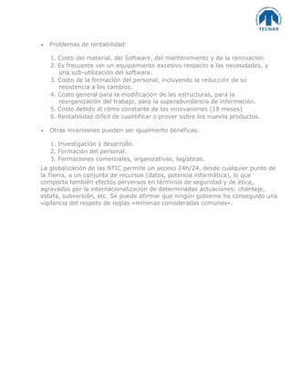 Problemas de rentabilidad:
1. Costo del material, del Software, del mantenimiento y de la renovación.
2. Es frecuente ver un equipamiento excesivo respecto a las necesidades, y
una sub-utilización del software.
3. Costo de la formación del personal, incluyendo la reducción de su
resistencia a los cambios.
4. Costo general para la modificación de las estructuras, para la
reorganización del trabajo, para la superabundancia de información.
5. Costo debido al ritmo constante de las innovaciones (18 meses)
6. Rentabilidad difícil de cuantificar o prever sobre los nuevos productos.
Otras inversiones pueden ser igualmente benéficas:
1. Investigación y desarrollo.
2. Formación del personal.
3. Formaciones comerciales, organizativas, logísticas.
La globalización de las NTIC permite un acceso 24h/24, desde cualquier punto de
la Tierra, a un conjunto de recursos (datos, potencia informática), lo que
comporta también efectos perversos en términos de seguridad y de ética,
agravados por la internacionalización de determinadas actuaciones: chantaje,
estafa, subversión, etc. Se puede afirmar que ningún gobierno ha conseguido una
vigilancia del respeto de reglas «mínimas consideradas comunes».
 