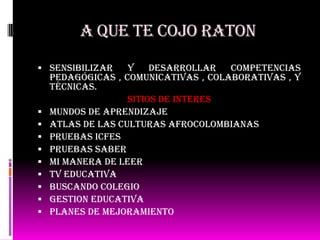 A QUE TE COJO RATON
 Sensibilizar y desarrollar competencias
pedagógicas , comunicativas , colaborativas , y
técnicas.
SITIOS DE INTERES
 Mundos de aprendizaje
 Atlas de las culturas afrocolombianas
 Pruebas icfes
 Pruebas saber
 Mi manera de leer
 Tv educativa
 Buscando colegio
 Gestion educativa
 Planes de mejoramiento
 