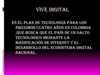 Vive digital
Es el plan de tecnología para los
próximos cuatro años en Colombia
,que busca que el país de un salto
tecnológico mediante la
masificación de internet y el
desarrollo del ecosistema digital
nacional.
 