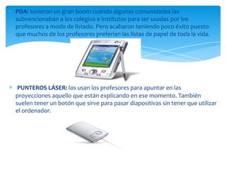 PDA: tuvieron un gran boom cuando algunas comunidades las
subvencionaban a los colegios e institutos para ser usadas por los
profesores a modo de listado. Pero acabaron teniendo poco éxito puesto
que muchos de los profesores preferían las listas de papel de toda la vida.
PUNTEROS LÁSER: los usan los profesores para apuntar en las
proyecciones aquello que están explicando en ese momento. También
suelen tener un botón que sirve para pasar diapositivas sin tener que utilizar
el ordenador.
 