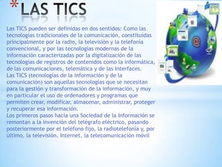 Las TICS pueden ser definidas en dos sentidos: Como las
tecnologías tradicionales de la comunicación, constituidas
principalmente por la radio, la televisión y la telefonía
convencional, y por las tecnologías modernas de la
información caracterizadas por la digitalización de las
tecnologías de registros de contenidos como la informática,
de las comunicaciones, telemática y de las Interfaces.
Las TICS (tecnologías de la información y de la
comunicación) son aquellas tecnologías que se necesitan
para la gestión y transformación de la información, y muy
en particular el uso de ordenadores y programas que
permiten crear, modificar, almacenar, administrar, proteger
y recuperar esa información.
Los primeros pasos hacia una Sociedad de la Información se
remontan a la invención del telégrafo eléctrico, pasando
posteriormente por el teléfono fijo, la radiotelefonía y, por
último, la televisión. Internet, la telecomunicación móvil
*
 