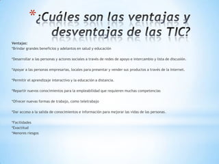 *
Ventajas:
*Brindar grandes beneficios y adelantos en salud y educación
*Desarrollar a las personas y actores sociales a través de redes de apoyo e intercambio y lista de discusión.
*Apoyar a las personas empresarias, locales para presentar y vender sus productos a través de la Internet.
*Permitir el aprendizaje interactivo y la educación a distancia.
*Repartir nuevos conocimientos para la empleabilidad que requieren muchas competencias
*Ofrecer nuevas formas de trabajo, como teletrabajo
*Dar acceso a la salida de conocimientos e información para mejorar las vidas de las personas.
*Facilidades
*Exactitud
*Menores riesgos
 