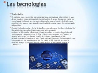 *
* Telefonía fija
* El método más elemental para realizar una conexión a Internet es el uso
de un módem en un acceso telefónico básico. A pesar de que no tiene las
ventajas de la banda ancha, este sistema ha sido el punto de inicio para
muchos internautas y es una alternativa básica para zonas de menor poder
adquisitivo.
* En casi todos los países de la Unión Europea, el grado de disponibilidad de
línea telefónica en los hogares es muy alto, excepto
en Austria, Finlandia y Portugal. En estos países la telefonía móvil está
sustituyendo rápidamente a la fija.14 De todas maneras, en España, el
acceso a Internet por la red telefónica básica (banda estrecha)
prácticamente ha desaparecido. En el año2003 la mitad de las conexiones
a Internet era de banda estrecha. En 2009, el 97 % de los accesos a
Internet era ya por banda ancha y casi el 95% era superior o igual a
1 Mbit/s.15
 