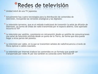 *
* Unidad móvil de una TV japonesa.
* Actualmente hay cuatro tecnologías para la distribución de contenidos de
televisión, incluyendo las versiones analógicas y las digitales:
* La televisión terrestre, que es el método tradicional de transmitir la señal de difusión de
televisión, en forma de ondas de radio transmitida por el espacio abierto. Este apartado
incluiría la TDT
* La televisión por satélite, consistente en retransmitir desde un satélite de comunicaciones
una señal de televisión emitida desde un punto de la Tierra, de forma que ésta pueda
llegar a otras partes del planeta.
* La televisión por cable, en la que se transmiten señales de radiofrecuencia a través de
fibras ópticas o cables coaxiales.
* La televisión por Internet traduce los contenidos en un formato que puede ser
transportado por redes IP, por eso también es conocida como Televisión IP
 