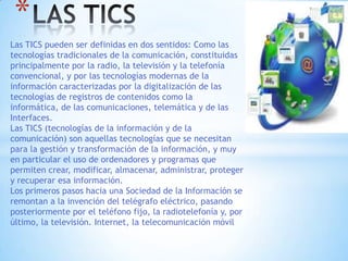 Las TICS pueden ser definidas en dos sentidos: Como las
tecnologías tradicionales de la comunicación, constituidas
principalmente por la radio, la televisión y la telefonía
convencional, y por las tecnologías modernas de la
información caracterizadas por la digitalización de las
tecnologías de registros de contenidos como la
informática, de las comunicaciones, telemática y de las
Interfaces.
Las TICS (tecnologías de la información y de la
comunicación) son aquellas tecnologías que se necesitan
para la gestión y transformación de la información, y muy
en particular el uso de ordenadores y programas que
permiten crear, modificar, almacenar, administrar, proteger
y recuperar esa información.
Los primeros pasos hacia una Sociedad de la Información se
remontan a la invención del telégrafo eléctrico, pasando
posteriormente por el teléfono fijo, la radiotelefonía y, por
último, la televisión. Internet, la telecomunicación móvil
*
 