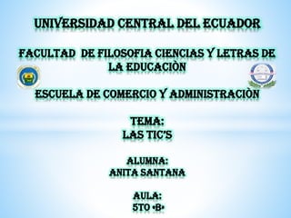 UNIVERSIDAD CENTRAL DEL ECUADOR
FACULTAD DE FILOSOFIA CIENCIAS Y LETRAS DE
LA EDUCACIÒN
ESCUELA DE COMERCIO Y ADMINISTRACIÒN
TEMA:
LAS TIC’S
ALUMNA:
ANITA SANTANA
AULA:
5TO «B»
 