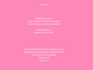 LAS TICS
PRESENTADO POR:
-LISSA DANIELA BURITICA SOLARTE.
-MARIA PAULA CASTRO PROAÑOS.
PRESENTADO A:
-HERIBERTO MOLINA.
INSTITUCION EDUCATIVA CIUDAD DE ASIS
ASIGNATURA TECNOLOGIA-INFOTMATICA
PUERTO ASIS-PUTUMAYO
GRADO 8-B
08-05-14
 