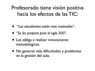 Profesorado tiene visión positiva
hacia los efectos de las TIC:
• “Los estudiantes están más motivados”.
• “Se les prepara para el siglo XXI”.
• Les obliga a realizar innovaciones
metodológicas.
• No generan más diﬁcultades y problemas
en la gestión del aula.
 