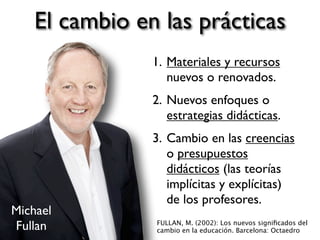 El cambio en las prácticas
1. Materiales y recursos
nuevos o renovados.
2. Nuevos enfoques o
estrategias didácticas.
3. Cambio en las creencias
o presupuestos
didácticos (las teorías
implícitas y explícitas)
de los profesores.
FULLAN, M. (2002): Los nuevos signiﬁcados del
cambio en la educación. Barcelona: Octaedro
Michael
Fullan
 