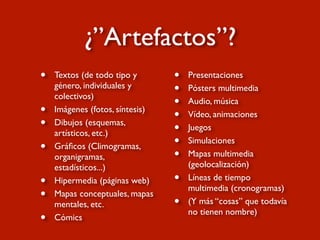 • Textos (de todo tipo y
género, individuales y
colectivos)
• Imágenes (fotos, síntesis)
• Dibujos (esquemas,
artísticos, etc.)
• Gráﬁcos (Climogramas,
organigramas,
estadísticos...)
• Hipermedia (páginas web)
• Mapas conceptuales, mapas
mentales, etc.
• Cómics
• Presentaciones
• Pósters multimedia
• Audio, música
• Vídeo, animaciones
• Juegos
• Simulaciones
• Mapas multimedia
(geolocalización)
• Líneas de tiempo
multimedia (cronogramas)
• (Y más “cosas” que todavía
no tienen nombre)
¿”Artefactos”?
 