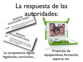 La competencia digital,
legislación, currículum...
La respuesta de las
autoridades:
Proyectos de
equipamiento, formación,
soporte, etc.
Escuela 2.0
 