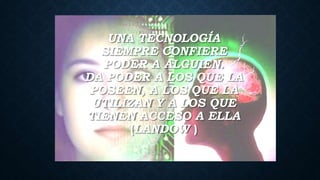 UNA TECNOLOGÍA
SIEMPRE CONFIERE
PODER A ALGUIEN.
DA PODER A LOS QUE LA
POSEEN, A LOS QUE LA
UTILIZAN Y A LOS QUE
TIENEN ACCESO A ELLA
(LANDOW )
 