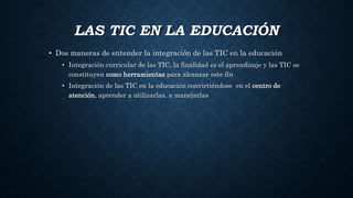 LAS TIC EN LA EDUCACIÓN
• Dos maneras de entender la integración de las TIC en la educación
• Integración curricular de las TIC, la finalidad es el aprendizaje y las TIC se
constituyen como herramientas para alcanzar este fin
• Integración de las TIC en la educación convirtiéndose en el centro de
atención, aprender a utilizarlas, a manejarlas
 