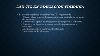 LAS TIC EN EDUCACIÓN PRIMARIA
• El diseño de acciones educativas con TIC requieren de:
• El desarrollo de procesos de experimentación y manipulación por parte
del alumnado.
• El favorecer el espíritu de investigación, de indagación, la curiosidad.
• El respetar los diferentes ritmos de aprendizaje presentes en el
alumnado.
• La estimulación de la creatividad del alumnado.
• La socialización del alumnado.
 