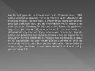 Las Tecnologías de la Información y la Comunicación (TIC),
como concepto general viene a referirse a la utilización de
múltiples medios tecnológicos o informáticos para almacenar,
procesar y difundir todo tipo de información, visual, digital o de
otro tipo con diferentes finalidades, como forma de gestionar,
organizar, ya sea en el mundo laboral, o como vamos a
desarrollarlo aquí en el plano educativo, donde ha llegado
como una panacea que todo lo arregla y que sin embargo va
a llevar un tiempo encontrar el modelo más adecuado a seguir
en la educación, ya que no se puede cometer el error de
abusar de su uso, pero hoy en día sería aún más erróneo su
ausencia, ya que su uso como herramienta didáctica se antoja
ya imprescindible.
 