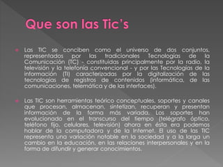  Las TIC se conciben como el universo de dos conjuntos,
representados por las tradicionales Tecnologías de la
Comunicación (TC) - constituidas principalmente por la radio, la
televisión y la telefonía convencional - y por las Tecnologías de la
información (TI) caracterizadas por la digitalización de las
tecnologías de registros de contenidos (informática, de las
comunicaciones, telemática y de las interfaces).
 Las TIC son herramientas teórico conceptuales, soportes y canales
que procesan, almacenan, sintetizan, recuperan y presentan
información de la forma más variada. Los soportes han
evolucionado en el transcurso del tiempo (telégrafo óptico,
teléfono fijo, celulares, televisión) ahora en ésta era podemos
hablar de la computadora y de la Internet. El uso de las TIC
representa una variación notable en la sociedad y a la larga un
cambio en la educación, en las relaciones interpersonales y en la
forma de difundir y generar conocimientos.
 