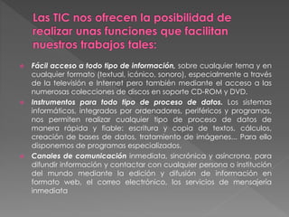  Fácil acceso a todo tipo de información, sobre cualquier tema y en
cualquier formato (textual, icónico, sonoro), especialmente a través
de la televisión e Internet pero también mediante el acceso a las
numerosas colecciones de discos en soporte CD-ROM y DVD.
 Instrumentos para todo tipo de proceso de datos. Los sistemas
informáticos, integrados por ordenadores, periféricos y programas,
nos permiten realizar cualquier tipo de proceso de datos de
manera rápida y fiable: escritura y copia de textos, cálculos,
creación de bases de datos, tratamiento de imágenes... Para ello
disponemos de programas especializados.
 Canales de comunicación inmediata, sincrónica y asíncrona, para
difundir información y contactar con cualquier persona o institución
del mundo mediante la edición y difusión de información en
formato web, el correo electrónico, los servicios de mensajería
inmediata
 
