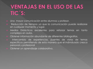  Una mayor comunicación entre alumnos y profesor.
 Reducción de tiempos ya que la comunicación puede realizarse
en cualquier momento y lugar.
 Medios Didácticos excelentes para reforzar temas en tanto
complejos en aulas.
 Obtener información abundante de diferentes bibliografias.
 Intercambio de experiencias, puentes de vistas de temas
específicos permitiendo de esta manera que el individuado crezca
personal y profesional
 Obtener un aprendizaje colaborativo.
 