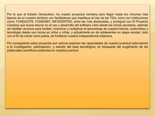 Por lo que el Estado Venezolano, ha creado proyectos bandera para llegar hasta los rincones más
lejanos de en nuestro territorio con facilitadores que masifique el Uso de las TICs, inicio con instituciones
como: FUNDACITE, FUNDABIT, INFOCENTRO, entre las más destacadas, y prosiguió con El Proyecto
Canaima que busca educar en el uso y desarrollo del software Libre desde los inicios escolares, además
de habilitar recursos para facilitar, incentivar y multiplicar el aprendizaje de nuestra historia, costumbres y
tecnología desde sus inicios en niños y niñas, y actualmente en de adolecentes en etapa escolar; todo
con el fin de crecer como patria, de fortalecer nuestra independencia soberana.
Por consiguiente estos proyectos aun activos exploran las capacidades de nuestra juventud estimulando
a la investigación, participación, y estudio del área tecnológica; en búsqueda del surgimiento de los
poténciales científicos existentes en nuestra juventud.
 